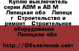 Куплю выключатель серии АВМ и АВ2М-55-41 - Липецкая обл., Липецк г. Строительство и ремонт » Строительное оборудование   . Липецкая обл.